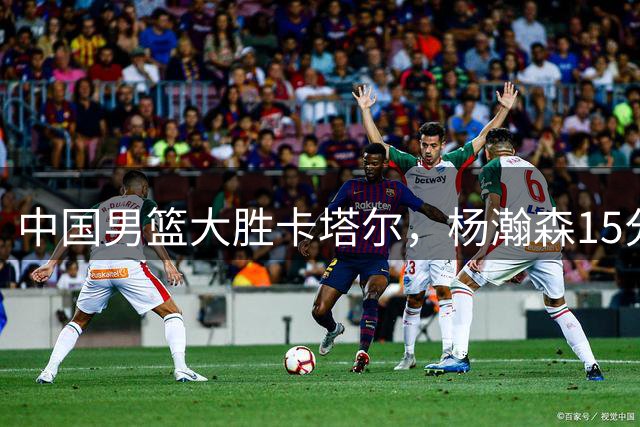 中国男篮大胜卡塔尔，杨瀚森15分9篮板，开拓者替补中锋立功了