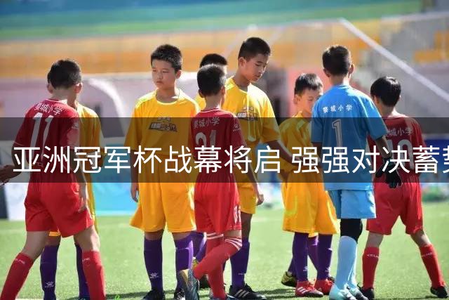 亚洲冠军杯战幕将启 强强对决蓄势待发